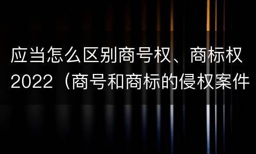 应当怎么区别商号权、商标权2022（商号和商标的侵权案件）