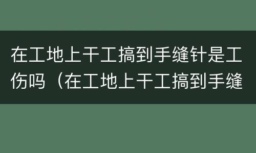 在工地上干工搞到手缝针是工伤吗（在工地上干工搞到手缝针是工伤吗还是工伤）