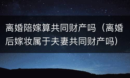 离婚陪嫁算共同财产吗（离婚后嫁妆属于夫妻共同财产吗）
