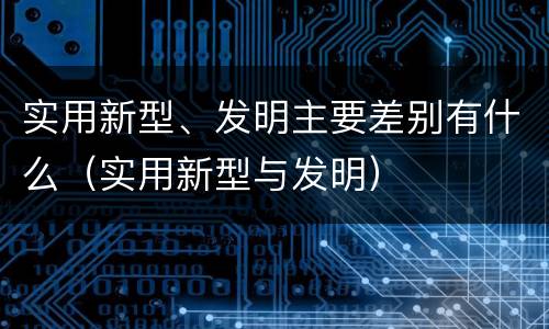 实用新型、发明主要差别有什么（实用新型与发明）