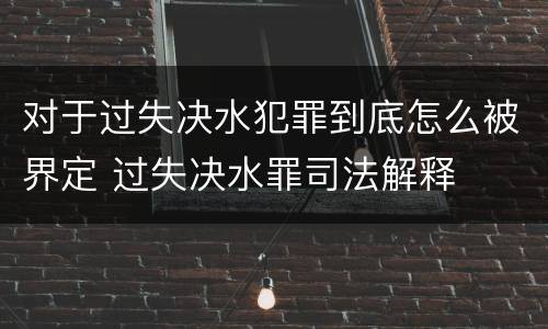 对于过失决水犯罪到底怎么被界定 过失决水罪司法解释