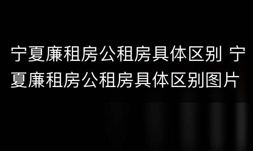 宁夏廉租房公租房具体区别 宁夏廉租房公租房具体区别图片
