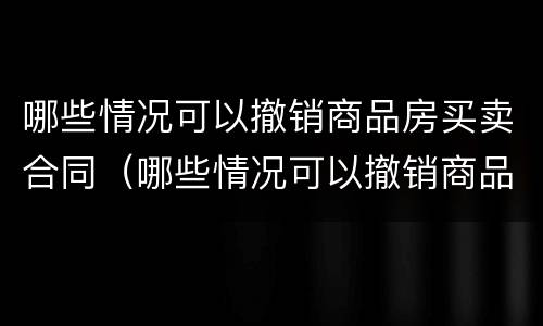 哪些情况可以撤销商品房买卖合同（哪些情况可以撤销商品房买卖合同纠纷）