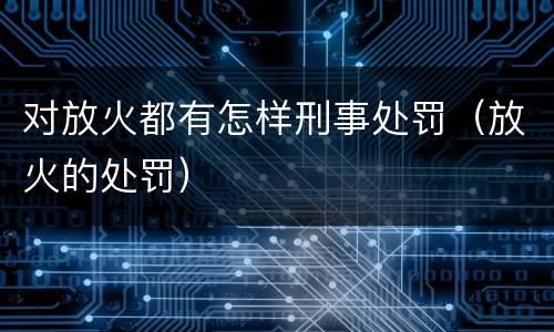 对放火都有怎样刑事处罚（放火的处罚）