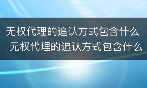 无权代理的追认方式包含什么 无权代理的追认方式包含什么