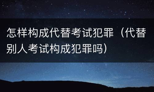 怎样构成代替考试犯罪（代替别人考试构成犯罪吗）