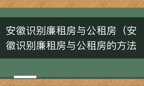 安徽识别廉租房与公租房（安徽识别廉租房与公租房的方法）