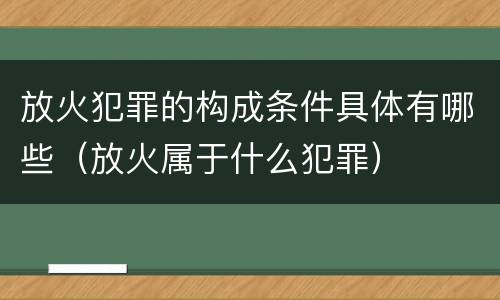 放火犯罪的构成条件具体有哪些（放火属于什么犯罪）