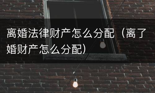 离婚法律财产怎么分配（离了婚财产怎么分配）
