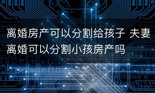 离婚房产可以分割给孩子 夫妻离婚可以分割小孩房产吗