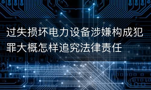 过失损坏电力设备涉嫌构成犯罪大概怎样追究法律责任