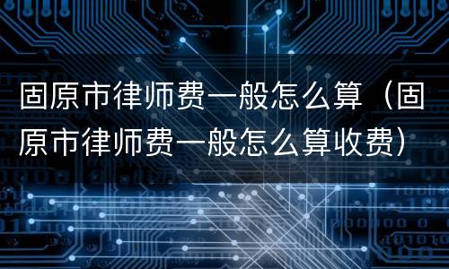 固原市律师费一般怎么算（固原市律师费一般怎么算收费）