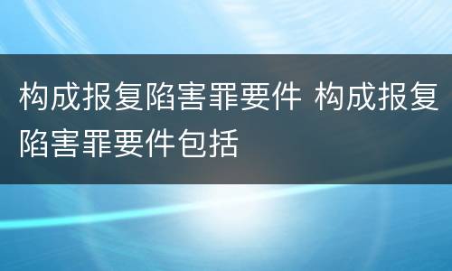 构成报复陷害罪要件 构成报复陷害罪要件包括