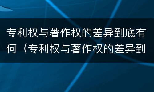 专利权与著作权的差异到底有何（专利权与著作权的差异到底有何影响）