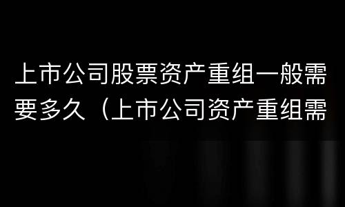 上市公司股票资产重组一般需要多久（上市公司资产重组需要多长时间）