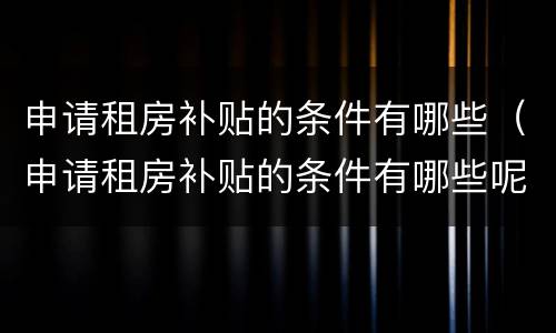 申请租房补贴的条件有哪些（申请租房补贴的条件有哪些呢）
