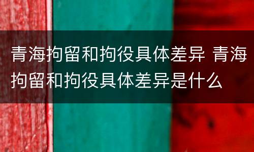 青海拘留和拘役具体差异 青海拘留和拘役具体差异是什么