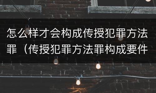 怎么样才会构成传授犯罪方法罪（传授犯罪方法罪构成要件）