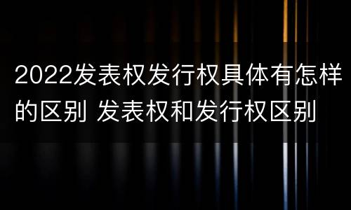 2022发表权发行权具体有怎样的区别 发表权和发行权区别