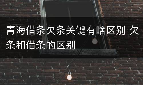 青海借条欠条关键有啥区别 欠条和借条的区别
