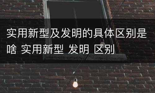实用新型及发明的具体区别是啥 实用新型 发明 区别