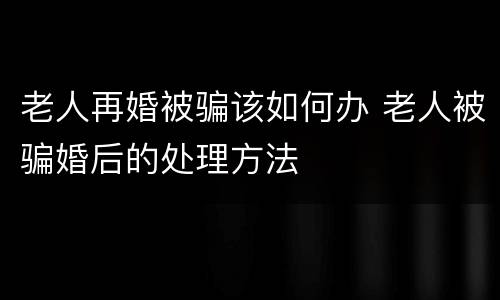 老人再婚被骗该如何办 老人被骗婚后的处理方法