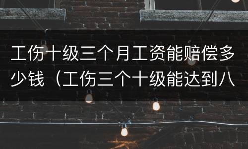 工伤十级三个月工资能赔偿多少钱（工伤三个十级能达到八级吗）