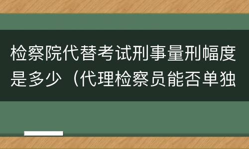 检察院代替考试刑事量刑幅度是多少（代理检察员能否单独出庭支持公诉）