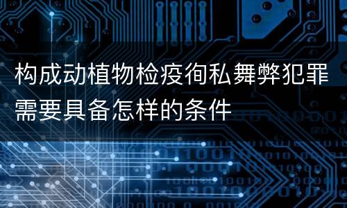 构成动植物检疫徇私舞弊犯罪需要具备怎样的条件