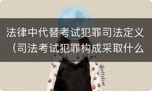 法律中代替考试犯罪司法定义（司法考试犯罪构成采取什么学说）