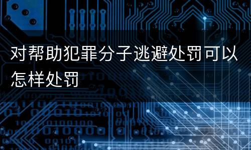 对帮助犯罪分子逃避处罚可以怎样处罚