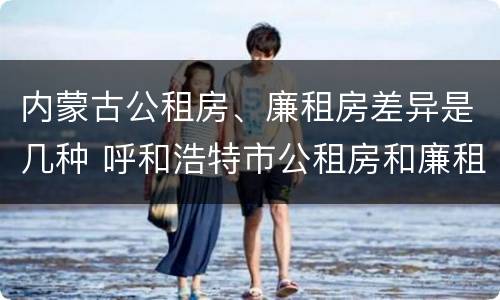 内蒙古公租房、廉租房差异是几种 呼和浩特市公租房和廉租房的区别