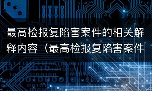 最高检报复陷害案件的相关解释内容（最高检报复陷害案件的相关解释内容是）