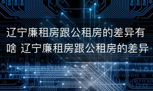 辽宁廉租房跟公租房的差异有啥 辽宁廉租房跟公租房的差异有啥影响