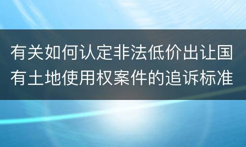 有关如何认定非法低价出让国有土地使用权案件的追诉标准