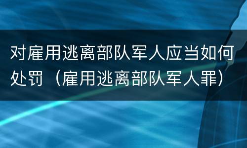 对雇用逃离部队军人应当如何处罚（雇用逃离部队军人罪）