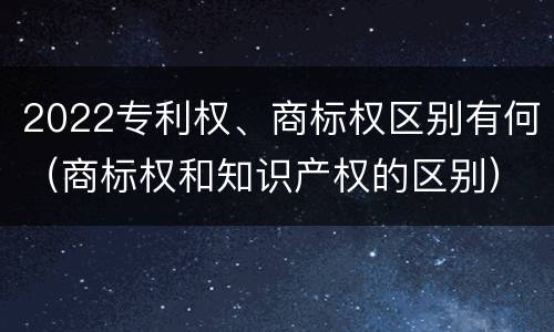 2022专利权、商标权区别有何（商标权和知识产权的区别）