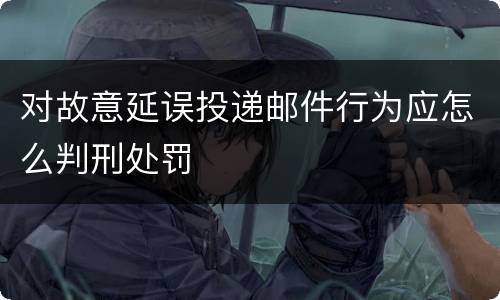 对故意延误投递邮件行为应怎么判刑处罚