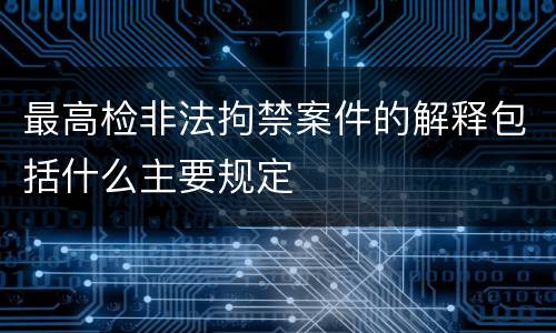 最高检非法拘禁案件的解释包括什么主要规定