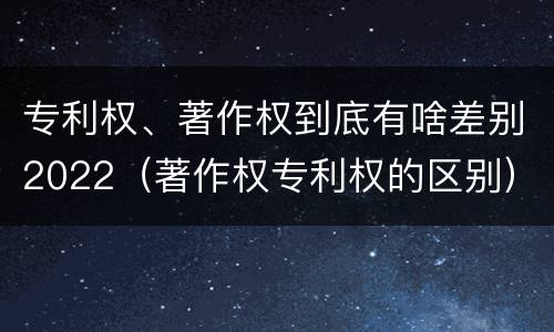 专利权、著作权到底有啥差别2022（著作权专利权的区别）