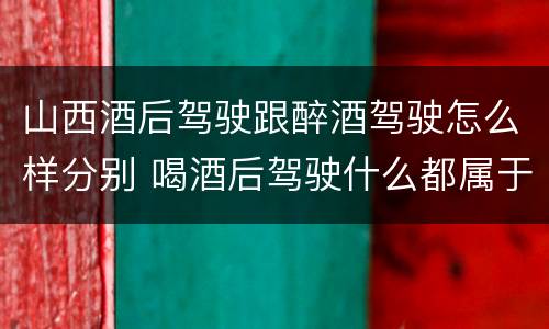 山西酒后驾驶跟醉酒驾驶怎么样分别 喝酒后驾驶什么都属于酒驾