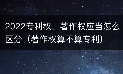 2022专利权、著作权应当怎么区分（著作权算不算专利）