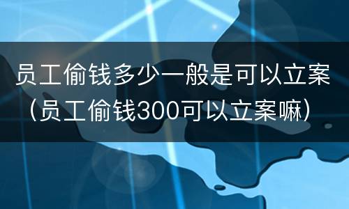 员工偷钱多少一般是可以立案（员工偷钱300可以立案嘛）