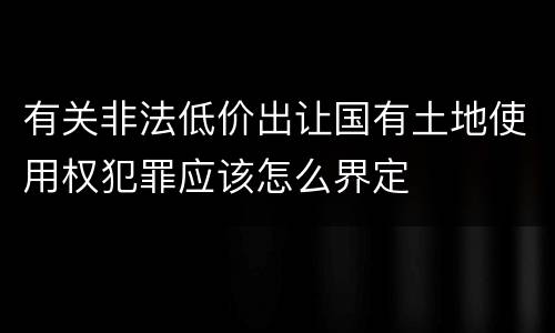 有关非法低价出让国有土地使用权犯罪应该怎么界定