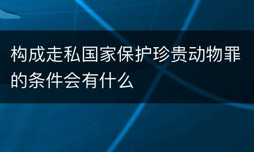 构成走私国家保护珍贵动物罪的条件会有什么