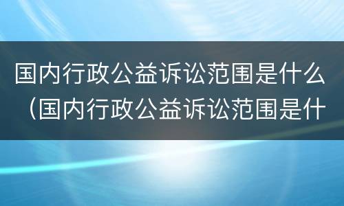 国内行政公益诉讼范围是什么（国内行政公益诉讼范围是什么意思）