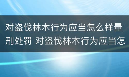对盗伐林木行为应当怎么样量刑处罚 对盗伐林木行为应当怎么样量刑处罚决定