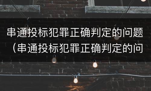 串通投标犯罪正确判定的问题（串通投标犯罪正确判定的问题有哪些）