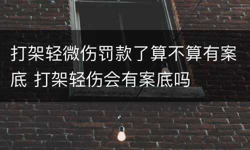 打架轻微伤罚款了算不算有案底 打架轻伤会有案底吗