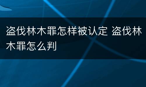 盗伐林木罪怎样被认定 盗伐林木罪怎么判